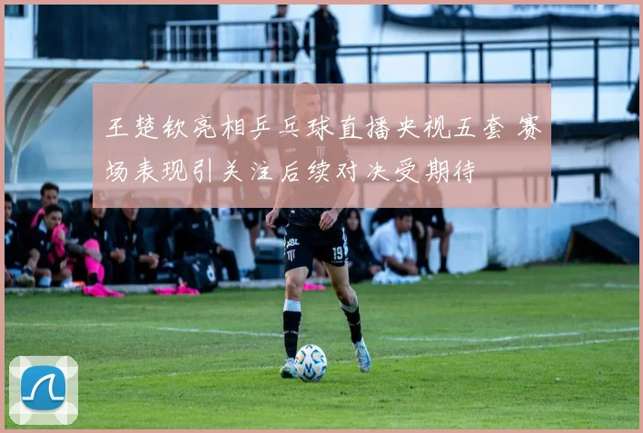 王楚钦亮相乒乓球直播央视五套 赛场表现引关注后续对决受期待