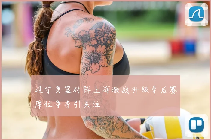 辽宁男篮对阵上海激战升级季后赛席位争夺引关注
