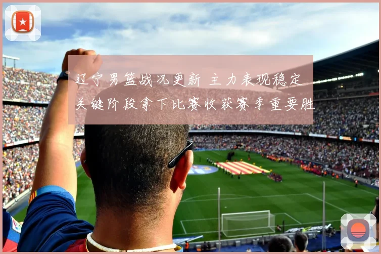 辽宁男篮战况更新 主力表现稳定 关键阶段拿下比赛收获赛季重要胜利