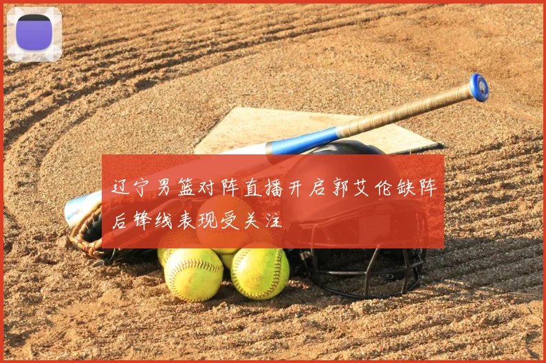 辽宁男篮对阵直播开启郭艾伦缺阵后锋线表现受关注