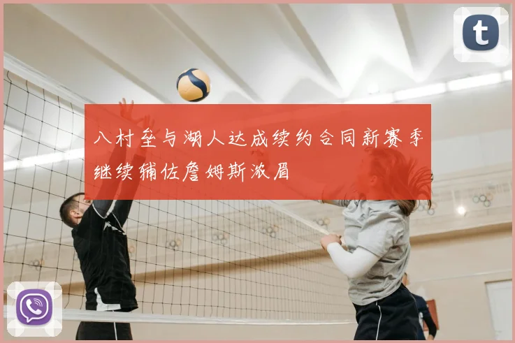 八村垒与湖人达成续约合同新赛季继续辅佐詹姆斯浓眉