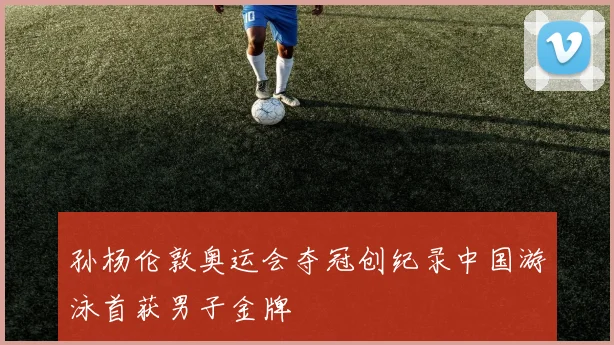 孙杨伦敦奥运会夺冠创纪录中国游泳首获男子金牌