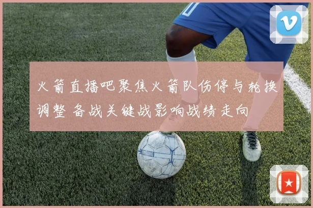 火箭直播吧聚焦火箭队伤停与轮换调整 备战关键战影响战绩走向