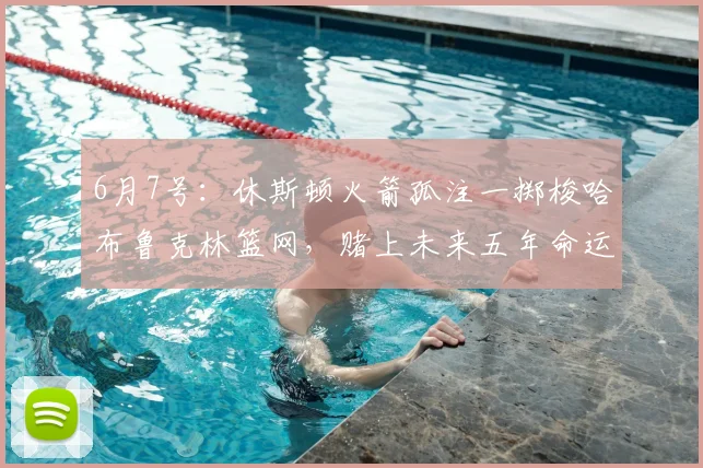 6月7号:休斯顿火箭孤注一掷梭哈布鲁克林篮网,赌上未来五年命运换即战力_交易_克拉克斯顿_1