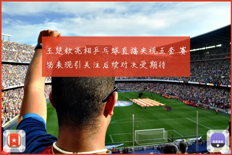 王楚钦亮相乒乓球直播央视五套 赛场表现引关注后续对决受期待