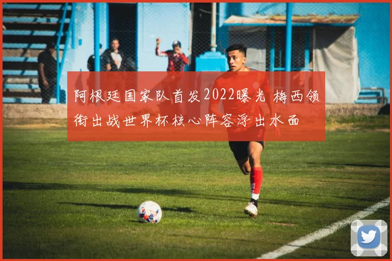 阿根廷国家队首发2022曝光 梅西领衔出战世界杯核心阵容浮出水面