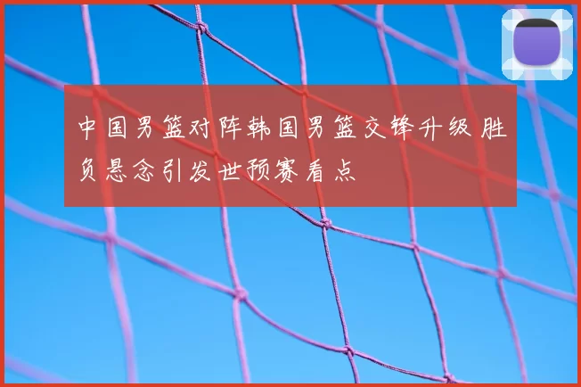 中国男篮对阵韩国男篮交锋升级 胜负悬念引发世预赛看点