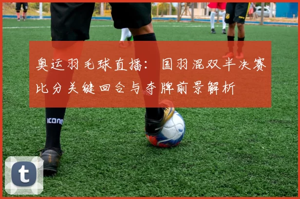 奥运羽毛球直播：国羽混双半决赛比分关键回合与夺牌前景解析