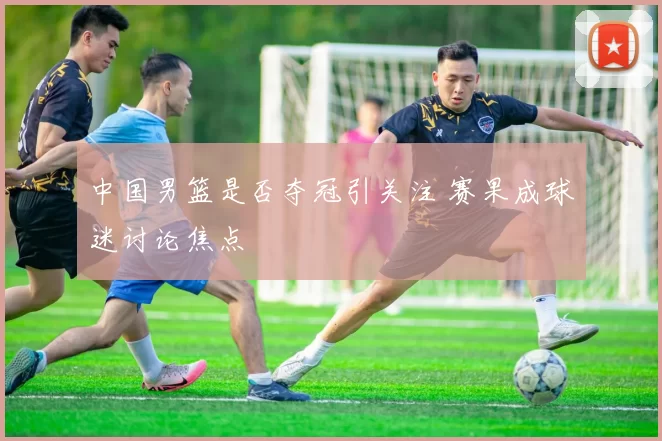 中国男篮是否夺冠引关注 赛果成球迷讨论焦点