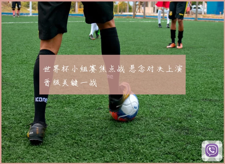 世界杯小组赛焦点战 悬念对决上演晋级关键一战