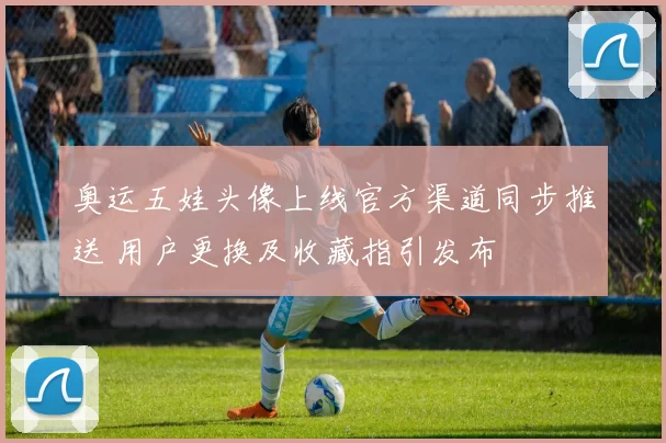 奥运五娃头像上线官方渠道同步推送 用户更换及收藏指引发布