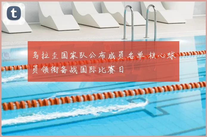 乌拉圭国家队公布成员名单 核心球员领衔备战国际比赛日