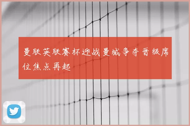 曼联英联赛杯迎战曼城争夺晋级席位焦点再起