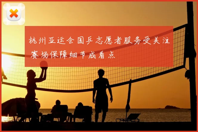 杭州亚运会国乒志愿者服务受关注 赛场保障细节成看点