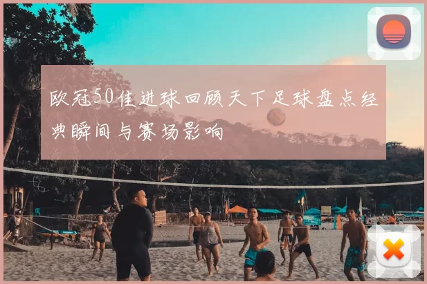 欧冠50佳进球回顾天下足球盘点经典瞬间与赛场影响