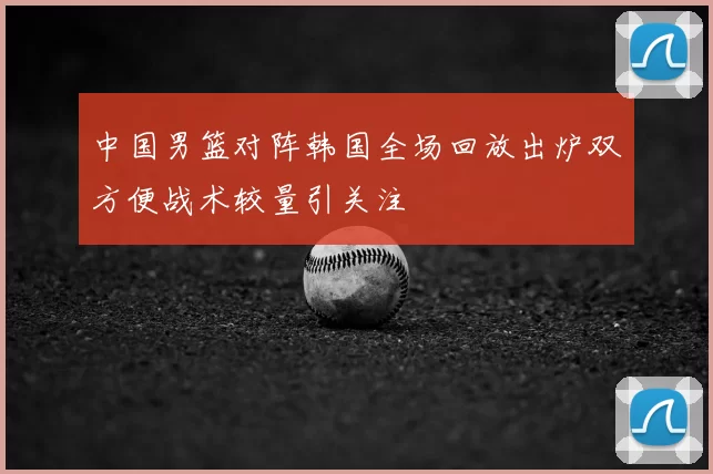 中国男篮对阵韩国全场回放出炉双方便战术较量引关注
