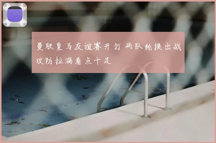曼联皇马友谊赛开打 两队轮换出战攻防拉满看点十足