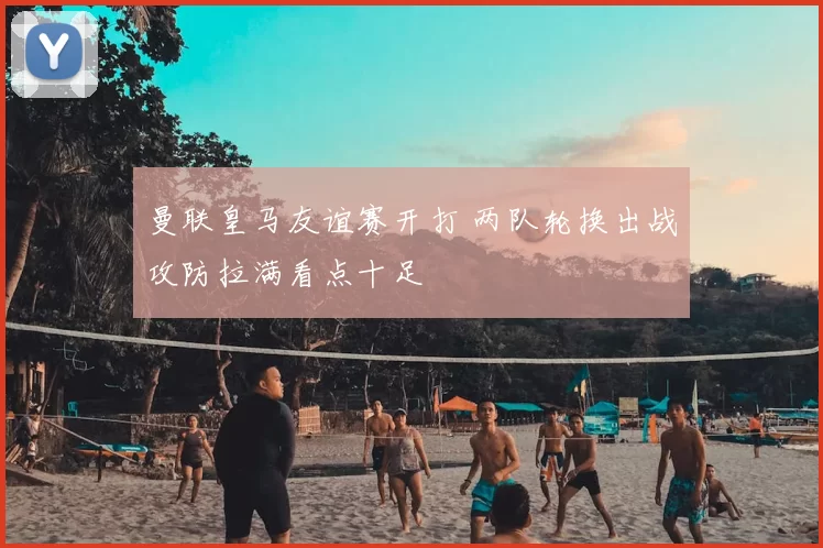 曼联皇马友谊赛开打 两队轮换出战攻防拉满看点十足