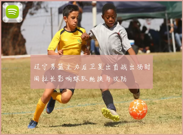 辽宁男篮主力后卫复出首战出场时间拉长影响球队轮换与攻防