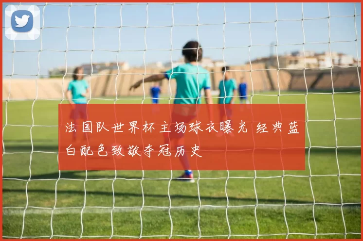 法国队世界杯主场球衣曝光 经典蓝白配色致敬夺冠历史