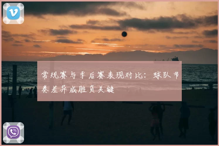 常规赛与季后赛表现对比：球队节奏差异成胜负关键