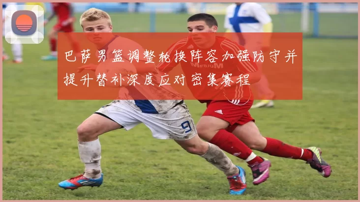 巴萨男篮调整轮换阵容加强防守并提升替补深度应对密集赛程