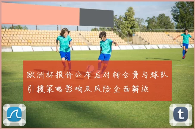 欧洲杯报价公布后对转会费与球队引援策略影响及风险全面解读