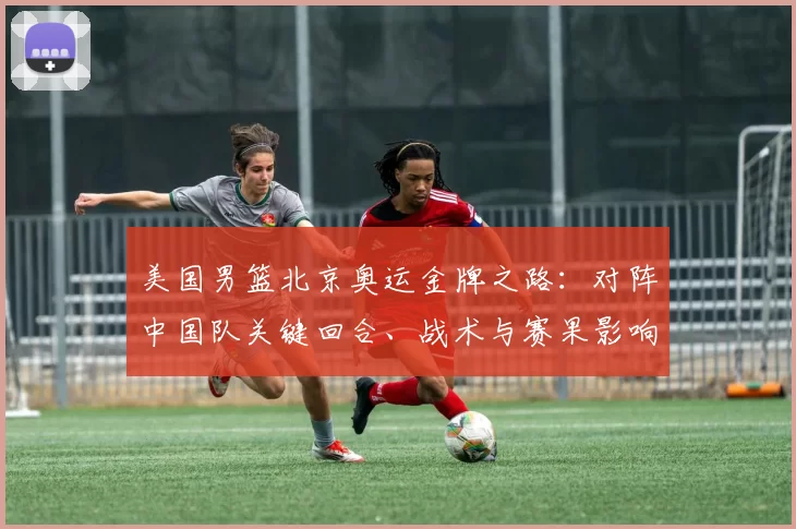 美国男篮北京奥运金牌之路：对阵中国队关键回合、战术与赛果影响
