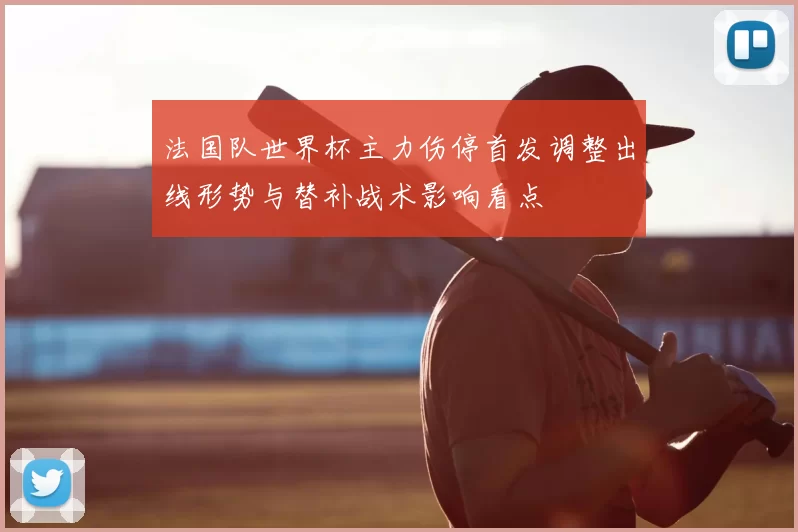 法国队世界杯主力伤停首发调整出线形势与替补战术影响看点