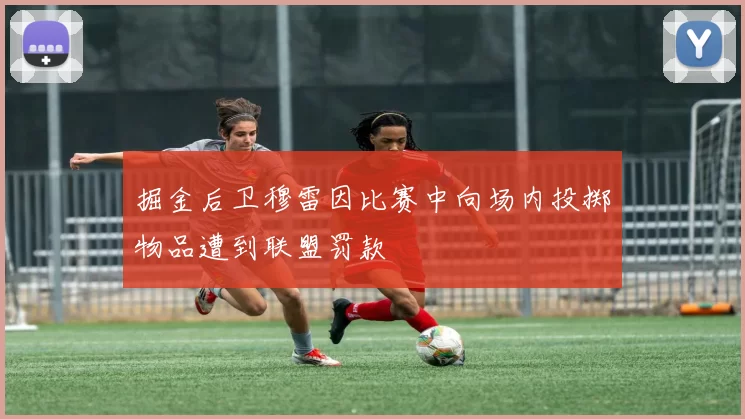 掘金后卫穆雷因比赛中向场内投掷物品遭到联盟罚款