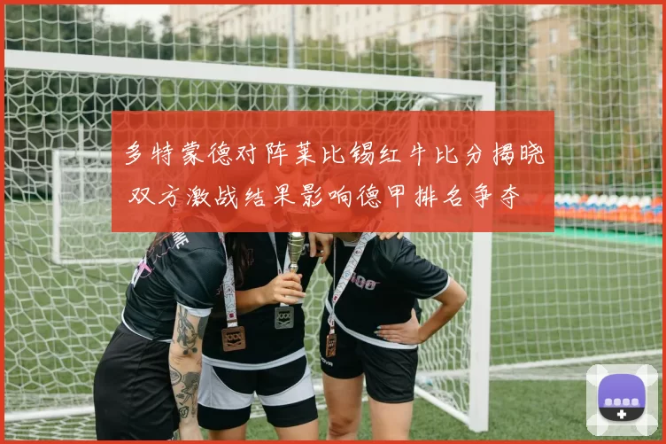 多特蒙德对阵莱比锡红牛比分揭晓 双方激战结果影响德甲排名争夺