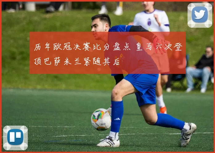 历年欧冠决赛比分盘点 皇马六次登顶巴萨米兰紧随其后