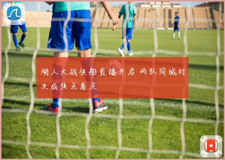 湖人大战快船直播开启 两队同城对决成焦点看点