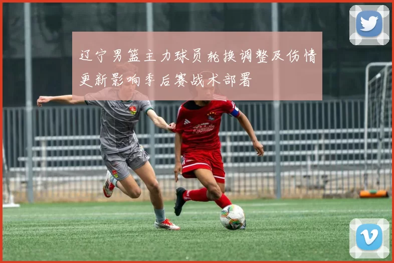 辽宁男篮主力球员轮换调整及伤情更新影响季后赛战术部署