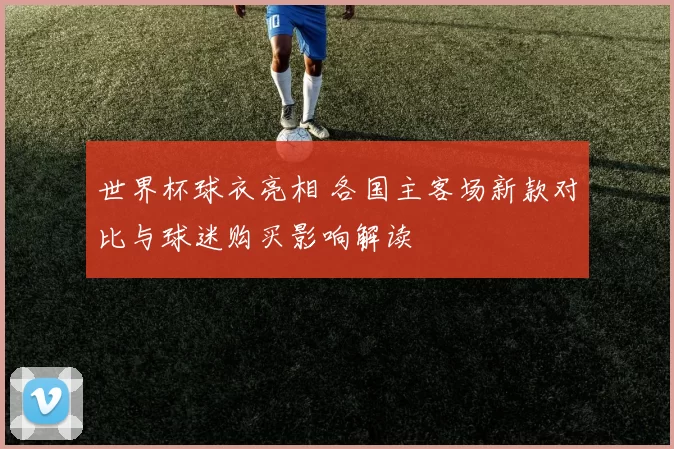 世界杯球衣亮相 各国主客场新款对比与球迷购买影响解读