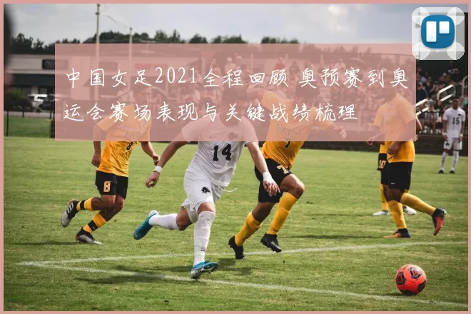 中国女足2021全程回顾 奥预赛到奥运会赛场表现与关键战绩梳理