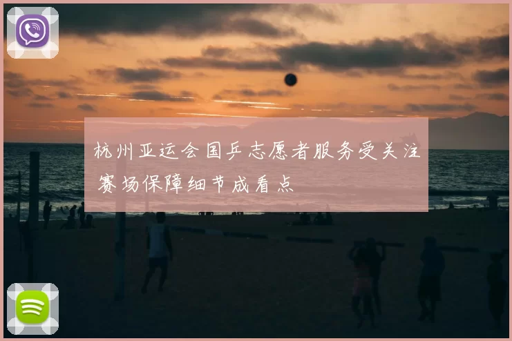 杭州亚运会国乒志愿者服务受关注 赛场保障细节成看点