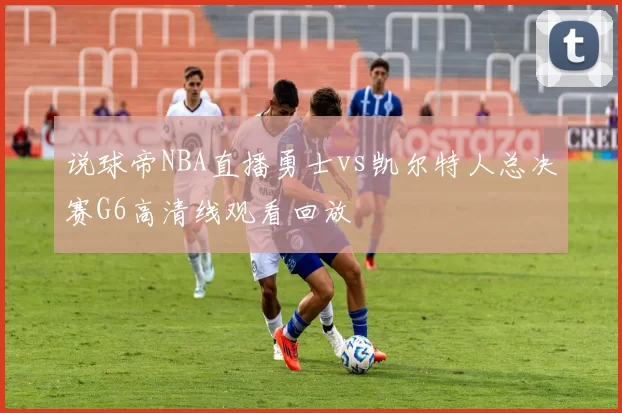 说球帝NBA直播勇士vs凯尔特人总决赛G6高清线观看回放