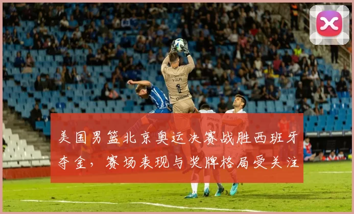 美国男篮北京奥运决赛战胜西班牙夺金,赛场表现与奖牌格局受关注