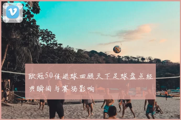 欧冠50佳进球回顾天下足球盘点经典瞬间与赛场影响