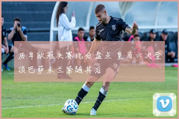 历年欧冠决赛比分盘点 皇马六次登顶巴萨米兰紧随其后