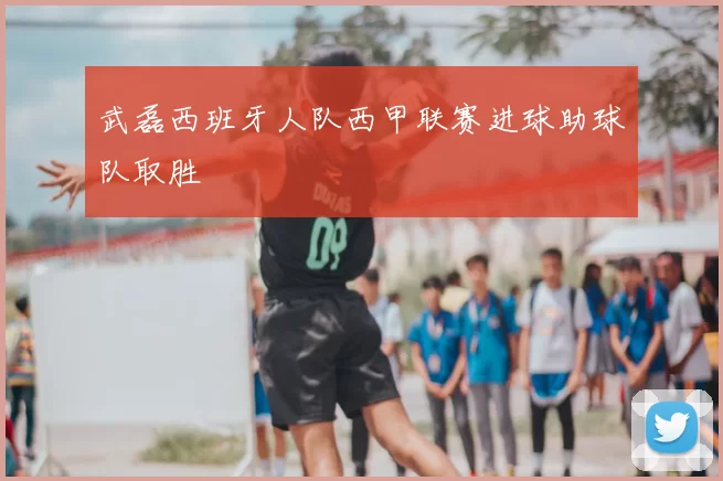 武磊西班牙人队西甲联赛进球助球队取胜