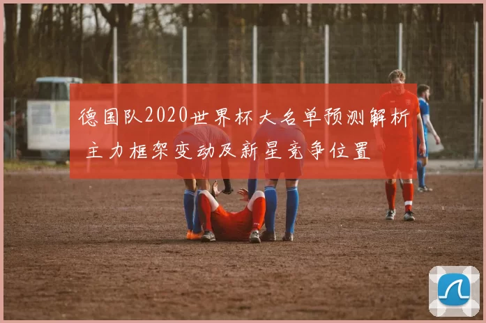 德国队2020世界杯大名单预测解析 主力框架变动及新星竞争位置