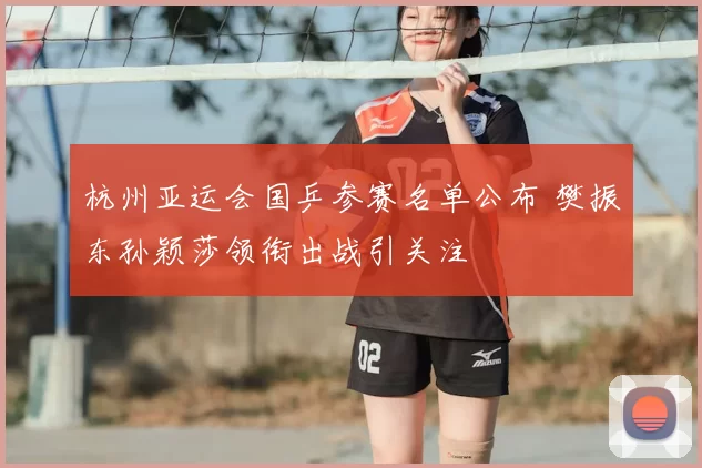 杭州亚运会国乒参赛名单公布 樊振东孙颖莎领衔出战引关注