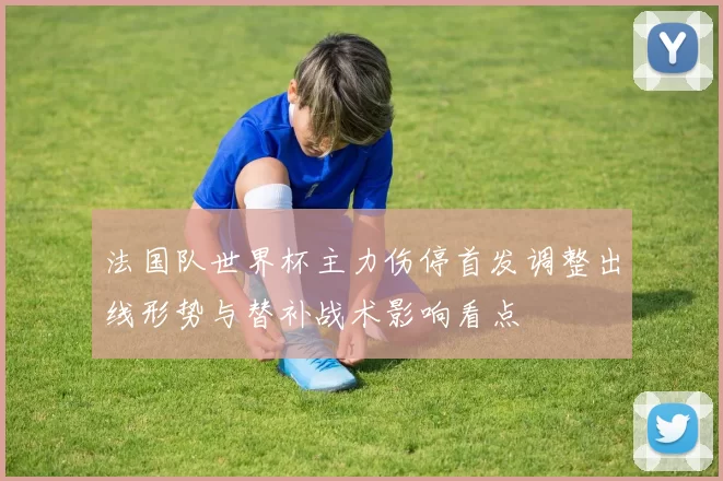 法国队世界杯主力伤停首发调整出线形势与替补战术影响看点