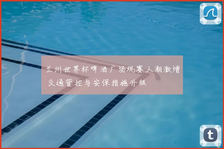 兰州世界杯啤酒广场观赛人潮激增 交通管控与安保措施升级