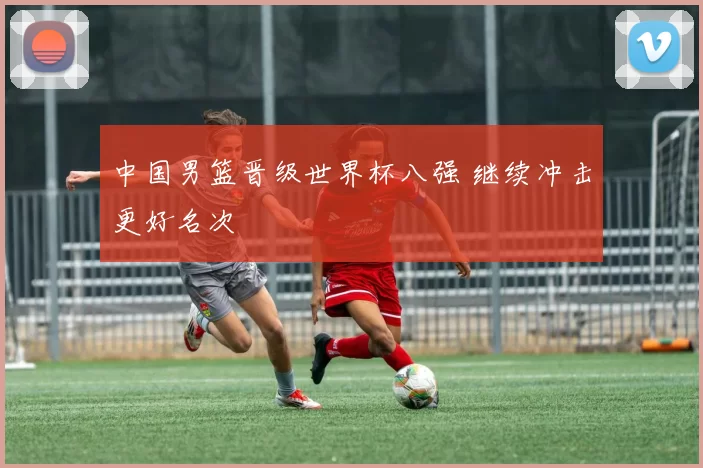 中国男篮晋级世界杯八强 继续冲击更好名次