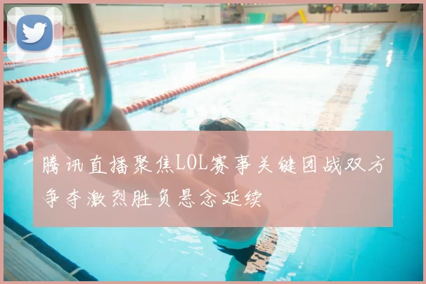 腾讯直播聚焦LOL赛事关键团战双方争夺激烈胜负悬念延续