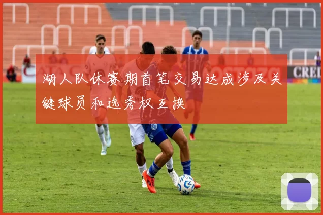 湖人队休赛期首笔交易达成涉及关键球员和选秀权互换