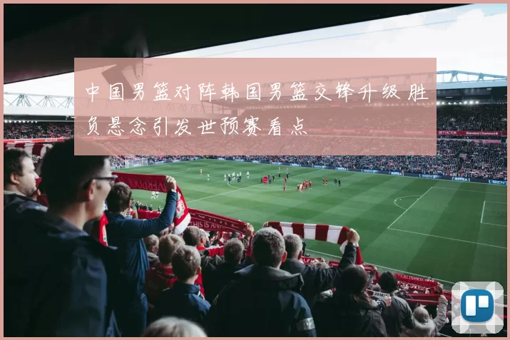 中国男篮对阵韩国男篮交锋升级 胜负悬念引发世预赛看点